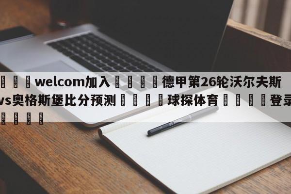 🌾welcom加入🌾德甲第26轮沃尔夫斯堡vs奥格斯堡比分预测🐳球探体育🐳登录入口🐳