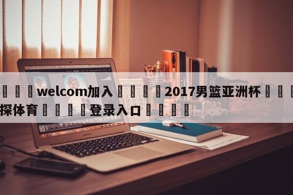 🌾welcom加入🌾2017男篮亚洲杯🐳球探体育🐳登录入口🐳