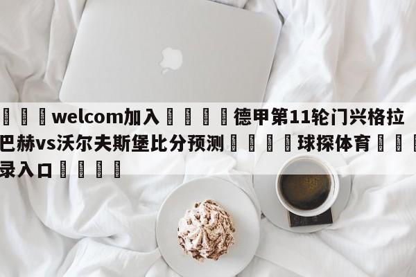 🌾welcom加入🌾德甲第11轮门兴格拉德巴赫vs沃尔夫斯堡比分预测🐳球探体育🐳登录入口🐳