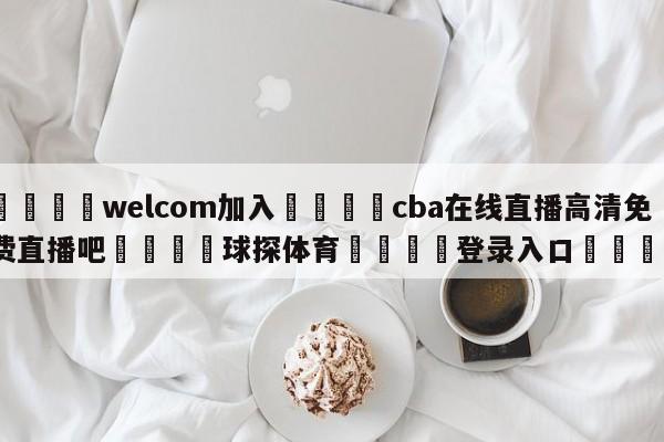 🌾welcom加入🌾cba在线直播高清免费直播吧🐳球探体育🐳登录入口🐳