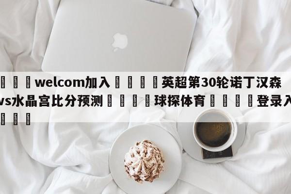 🌾welcom加入🌾英超第30轮诺丁汉森林vs水晶宫比分预测🐳球探体育🐳登录入口🐳