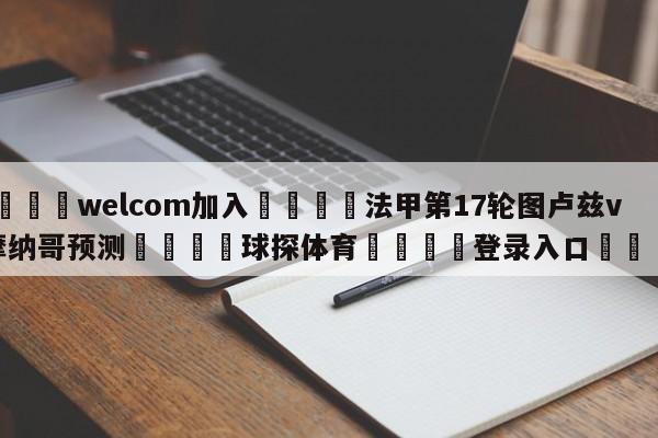 🌾welcom加入🌾法甲第17轮图卢兹vs摩纳哥预测🐳球探体育🐳登录入口🐳