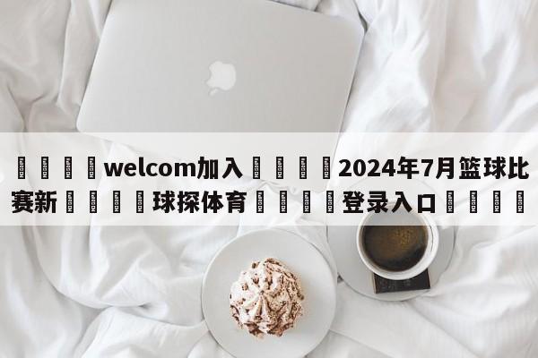 🌾welcom加入🌾2024年7月篮球比赛新🐳球探体育🐳登录入口🐳