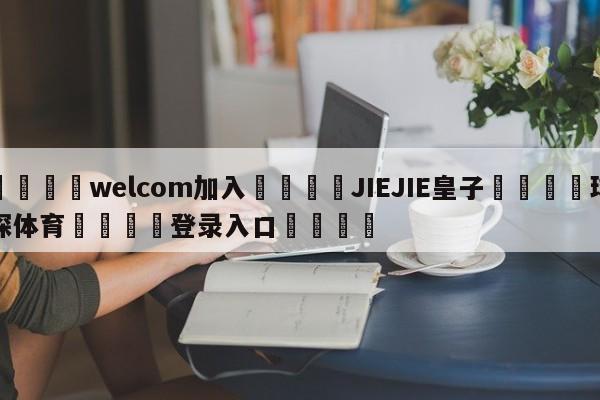 🌾welcom加入🌾JIEJIE皇子🐳球探体育🐳登录入口🐳