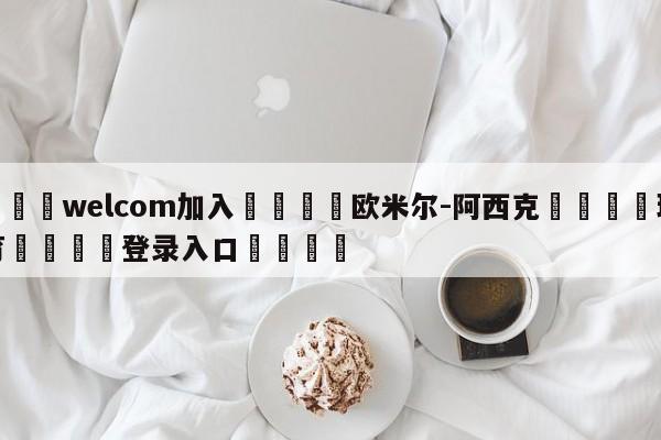 🌾welcom加入🌾欧米尔-阿西克🐳球探体育🐳登录入口🐳