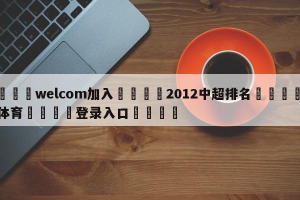 🌾welcom加入🌾2012中超排名🐳球探体育🐳登录入口🐳