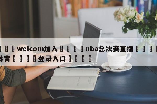 🌾welcom加入🌾nba总决赛直播🐳球探体育🐳登录入口🐳