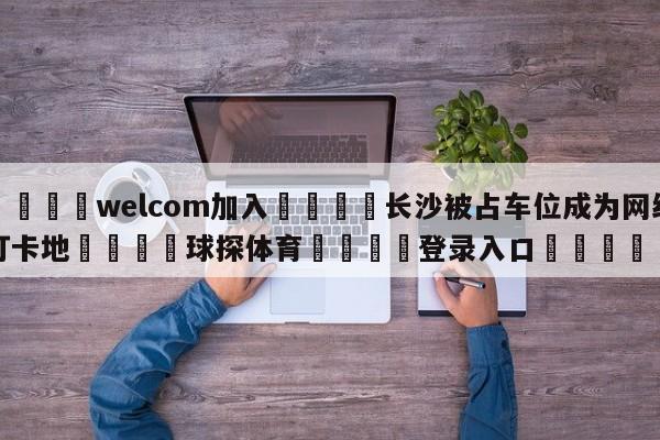 🌾welcom加入🌾长沙被占车位成为网红打卡地🐳球探体育🐳登录入口🐳