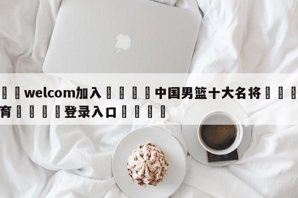 🌾welcom加入🌾中国男篮十大名将🐳球探体育🐳登录入口🐳