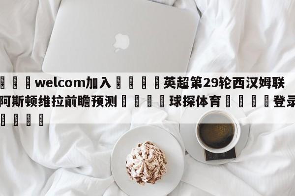 🌾welcom加入🌾英超第29轮西汉姆联vs阿斯顿维拉前瞻预测🐳球探体育🐳登录入口🐳