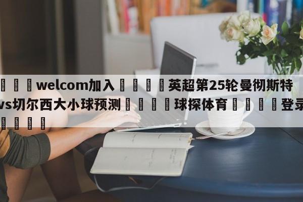 🌾welcom加入🌾英超第25轮曼彻斯特城vs切尔西大小球预测🐳球探体育🐳登录入口🐳