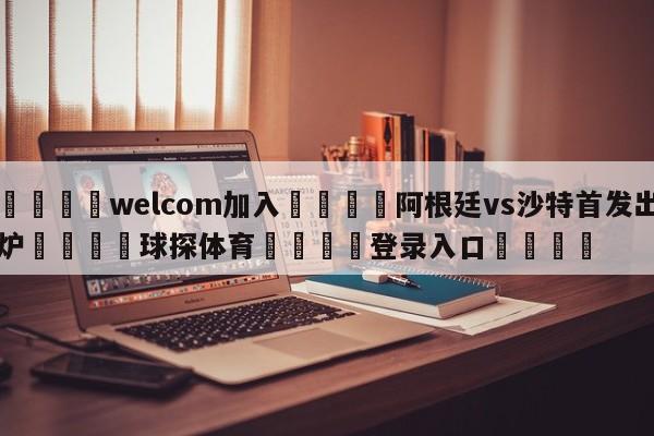 🌾welcom加入🌾阿根廷vs沙特首发出炉🐳球探体育🐳登录入口🐳