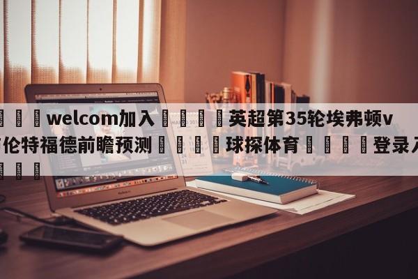 🌾welcom加入🌾英超第35轮埃弗顿vs布伦特福德前瞻预测🐳球探体育🐳登录入口🐳