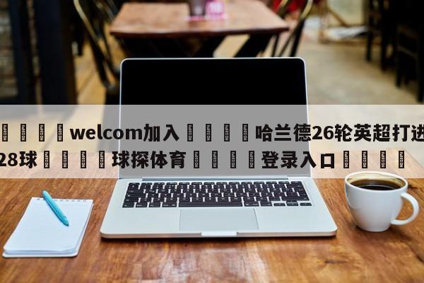 🌾welcom加入🌾哈兰德26轮英超打进28球🐳球探体育🐳登录入口🐳