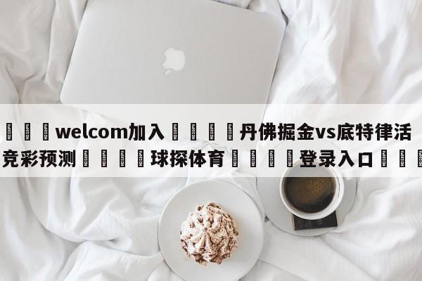 🌾welcom加入🌾丹佛掘金vs底特律活塞竞彩预测🐳球探体育🐳登录入口🐳