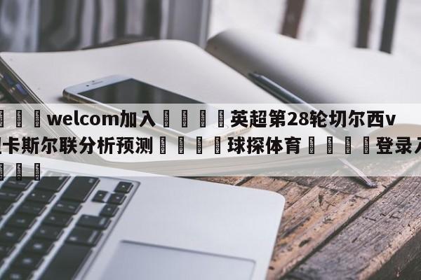 🌾welcom加入🌾英超第28轮切尔西vs纽卡斯尔联分析预测🐳球探体育🐳登录入口🐳