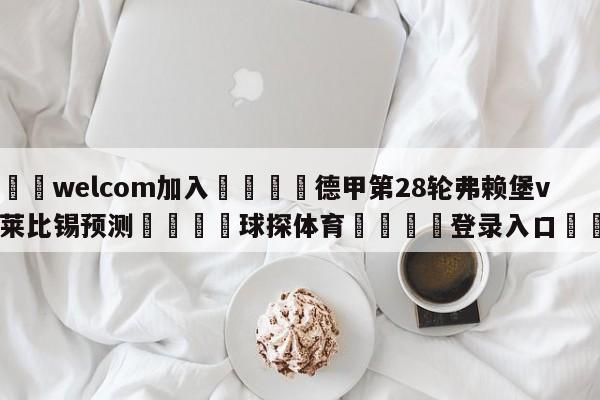 🌾welcom加入🌾德甲第28轮弗赖堡vsRB莱比锡预测🐳球探体育🐳登录入口🐳