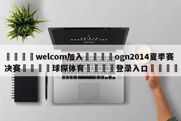 🌾welcom加入🌾ogn2014夏季赛决赛🐳球探体育🐳登录入口🐳