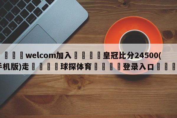 🌾welcom加入🌾皇冠比分24500(手机版)走🐳球探体育🐳登录入口🐳