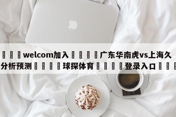 🌾welcom加入🌾广东华南虎vs上海久事分析预测🐳球探体育🐳登录入口🐳