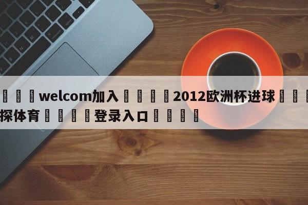 🌾welcom加入🌾2012欧洲杯进球🐳球探体育🐳登录入口🐳