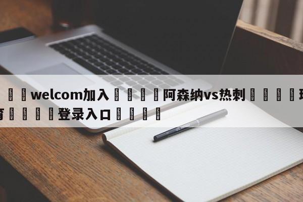 🌾welcom加入🌾阿森纳vs热刺🐳球探体育🐳登录入口🐳