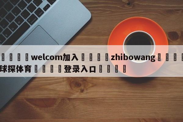 🌾welcom加入🌾zhibowang🐳球探体育🐳登录入口🐳