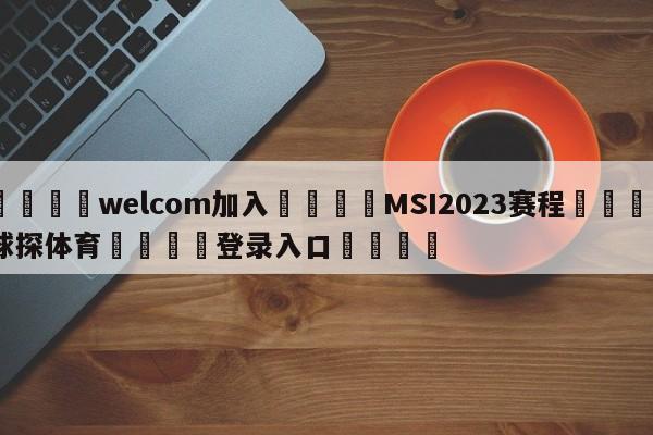 🌾welcom加入🌾MSI2023赛程🐳球探体育🐳登录入口🐳