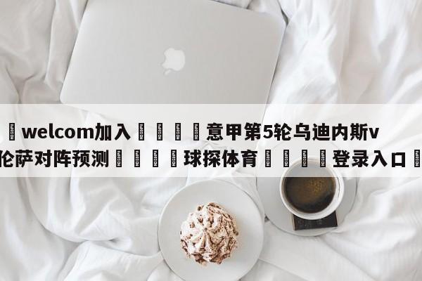 🌾welcom加入🌾意甲第5轮乌迪内斯vs佛罗伦萨对阵预测🐳球探体育🐳登录入口🐳