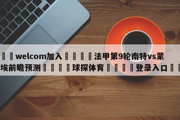 🌾welcom加入🌾法甲第9轮南特vs蒙彼利埃前瞻预测🐳球探体育🐳登录入口🐳