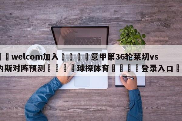 🌾welcom加入🌾意甲第36轮莱切vs乌迪内斯对阵预测🐳球探体育🐳登录入口🐳