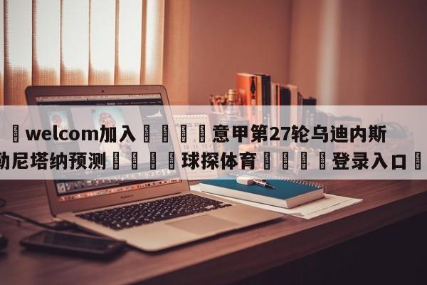 🌾welcom加入🌾意甲第27轮乌迪内斯vs萨勒尼塔纳预测🐳球探体育🐳登录入口🐳