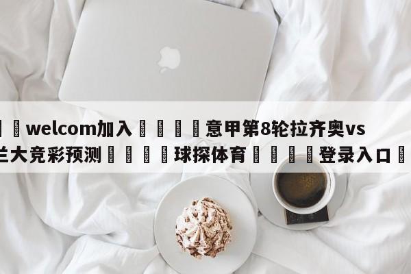 🌾welcom加入🌾意甲第8轮拉齐奥vs亚特兰大竞彩预测🐳球探体育🐳登录入口🐳