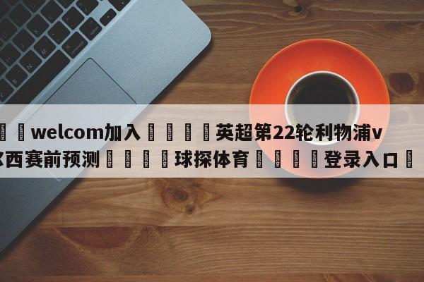 🌾welcom加入🌾英超第22轮利物浦vs切尔西赛前预测🐳球探体育🐳登录入口🐳