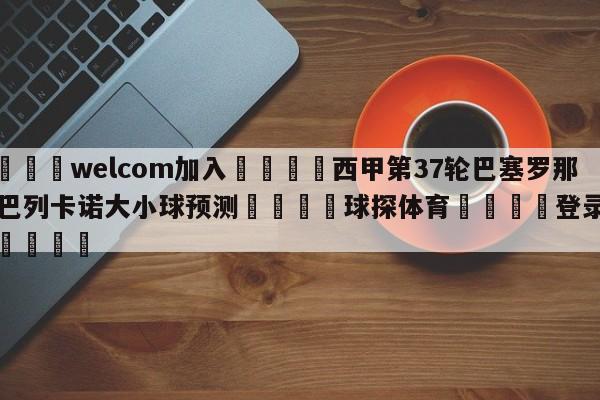 🌾welcom加入🌾西甲第37轮巴塞罗那vs巴列卡诺大小球预测🐳球探体育🐳登录入口🐳