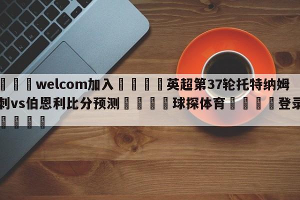 🌾welcom加入🌾英超第37轮托特纳姆热刺vs伯恩利比分预测🐳球探体育🐳登录入口🐳