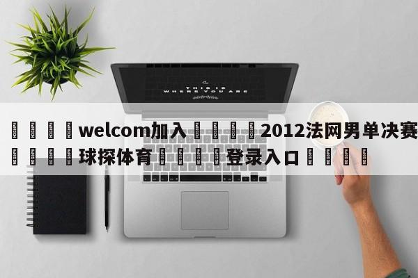 🌾welcom加入🌾2012法网男单决赛🐳球探体育🐳登录入口🐳