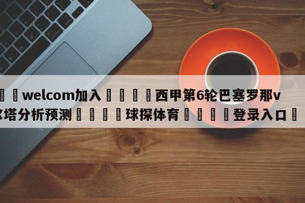 🌾welcom加入🌾西甲第6轮巴塞罗那vs塞尔塔分析预测🐳球探体育🐳登录入口🐳