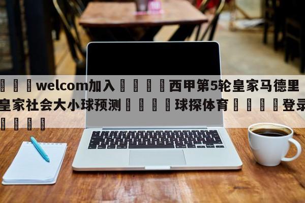 🌾welcom加入🌾西甲第5轮皇家马德里vs皇家社会大小球预测🐳球探体育🐳登录入口🐳