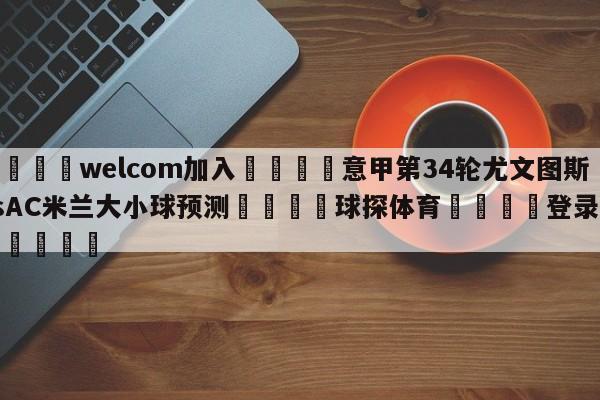 🌾welcom加入🌾意甲第34轮尤文图斯vsAC米兰大小球预测🐳球探体育🐳登录入口🐳