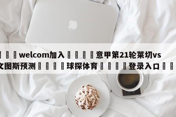 🌾welcom加入🌾意甲第21轮莱切vs尤文图斯预测🐳球探体育🐳登录入口🐳