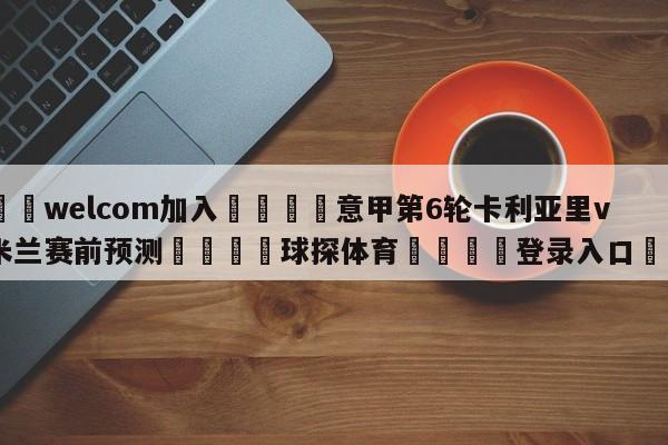 🌾welcom加入🌾意甲第6轮卡利亚里vsAC米兰赛前预测🐳球探体育🐳登录入口🐳