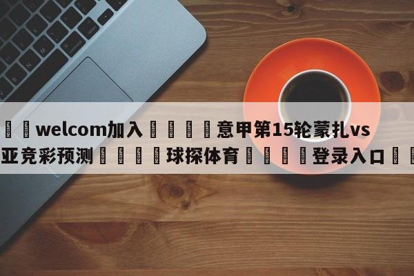 🌾welcom加入🌾意甲第15轮蒙扎vs热那亚竞彩预测🐳球探体育🐳登录入口🐳