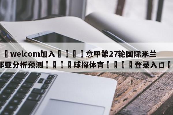 🌾welcom加入🌾意甲第27轮国际米兰vs热那亚分析预测🐳球探体育🐳登录入口🐳