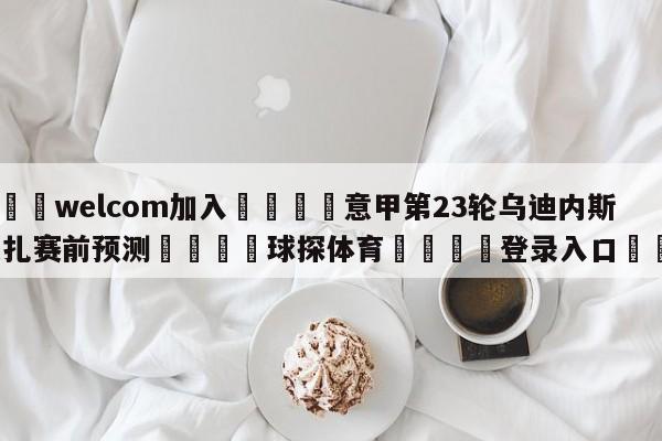 🌾welcom加入🌾意甲第23轮乌迪内斯vs蒙扎赛前预测🐳球探体育🐳登录入口🐳