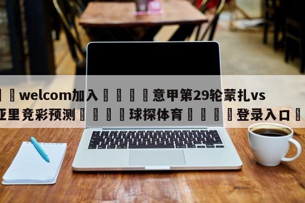 🌾welcom加入🌾意甲第29轮蒙扎vs卡利亚里竞彩预测🐳球探体育🐳登录入口🐳