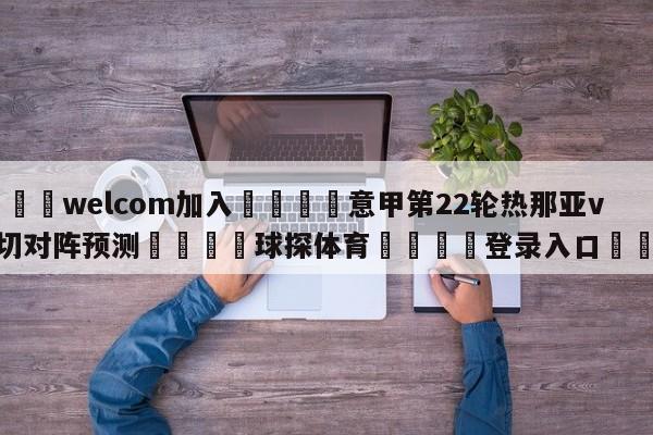 🌾welcom加入🌾意甲第22轮热那亚vs莱切对阵预测🐳球探体育🐳登录入口🐳