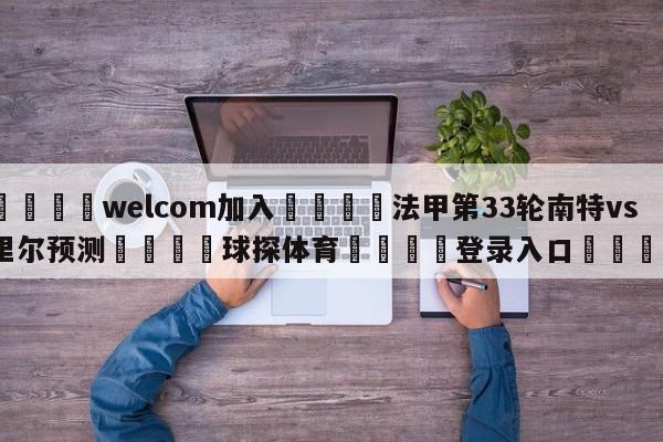 🌾welcom加入🌾法甲第33轮南特vs里尔预测🐳球探体育🐳登录入口🐳