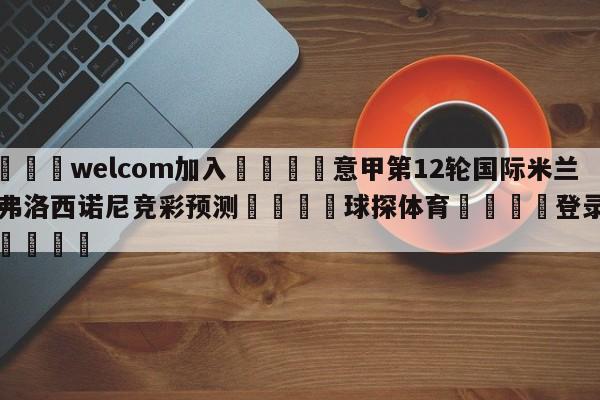 🌾welcom加入🌾意甲第12轮国际米兰vs弗洛西诺尼竞彩预测🐳球探体育🐳登录入口🐳