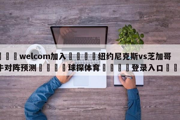 🌾welcom加入🌾纽约尼克斯vs芝加哥公牛对阵预测🐳球探体育🐳登录入口🐳